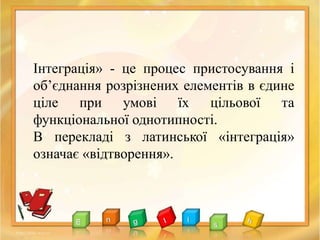 Інтеграція» - це процес пристосування і
об’єднання розрізнених елементів в єдине
ціле при умові їх цільової та
функціональної однотипності.
В перекладі з латинської «інтеграція»
означає «відтворення».
 