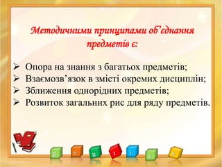  Опора на знання з багатьох предметів;
 Взаємозв’язок в змісті окремих дисциплін;
 Зближення однорідних предметів;
 Розвиток загальних рис для ряду предметів.
Методичними принципами об’єднання
предметів є:
 