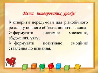  створити передумови для різнобічного
розгляду повного об’єкта, поняття, явища;
 формувати системне мислення,
збудження, уяву;
 формувати позитивне емоційне
ставлення до пізнання.
Мета інтегрованих уроків:
 