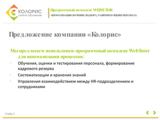 Программный комплекс WEBTUTOR АВТОМАТИЗАЦИЯ ОБУЧЕНИЯ, ПОДБОРА, РАЗВИТИЯ И ОЦЕНКИ ПЕРСОНАЛА Слайд 5 Предложение компании «Колорис» Мы предлагаем использовать программный комплекс WebTutor для автоматизации процессов: Обучения, оценки и тестирования персонала, формирование кадрового резерва  Систематизации и хранения знаний  Управления взаимодействием между HR-подразделением и сотрудниками 