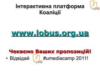 Інтерактивна платформа Коаліції www.lobus.org.ua Чекаємо Ваших пропозицій! Відвідай  #umediacamp  2011 ! 