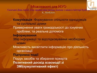 Можливості для НУО Cьогодні День поезії, й не прийде нам капець, допоки з нами в твіттері будЕ @ K_Moskalets Комунікація  : Форм ування спільноти однодумців та суспільної думки  Привернення уваги громадськості до існуючих проблем; та реальна допомога  Інформування Збір інформації та відслідковування необхідних новин Можливість висвітлити інформацію про діяльність організації  Підтримка події Пошук засобів та збирання пожертв Позитивний досвід взаємодії зі ЗМІ(кумулятивний ефект) 