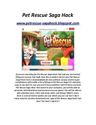 Pet Rescue Saga Hack
www.petrescue-sagahack.blogspot.com
If you are searching for Pet Rescue Saga Hack Tool and you are tired of
filing out surveys and stuff, then this is perfect site for you! Pet Rescue
Saga Hack Tool is downloadable for free without surveys and its super
cool features will enable a lot of things in Pet Rescue Saga! It's extremly
easy to use and I'm sure you won't have problems with it! Once you have
Pet Rescue Saga Hack Tool saved to your computer, you will be able to
generate unlimited items and resources to your game! You will be able to
add unlimited Lives, Coins and many other cool things! What's more,
there is a lot of trainer options for you which you can use too! I don't
know what to say then download your copy of Pet Rescue Saga Hack Tool
now! You won't regret it !
 