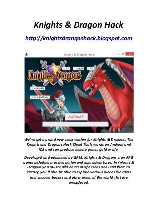 Knights & Dragon Hack
http://knightsdrangonhack.blogspot.com
We’ve got a brand new hack version for Knights & Dragons. The
Knights and Dragons Hack Cheat Tools works on Android and
iOS and can produce Infinite gems, gold or life.
Developed and published by GREE, Knights & Dragons is an RPG
game including massive action and epic adventures. In Knights &
Dragons you must build an team of heroes and lead them to
victory, you’ll also be able to explore various places like ruins
and uncover bosses and other areas of the world that are
unexplored.
 