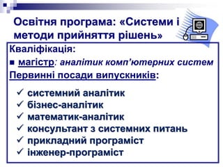 Освітня програма: «Системи і
методи прийняття рішень»
Кваліфікація:
 магістр: аналітик комп’ютерних систем
Первинні посади випускників:
 системний аналітик
 бізнес-аналітик
 математик-аналітик
 консультант з системних питань
 прикладний програміст
 інженер-програміст
 