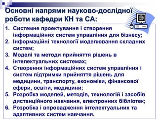Основні напрями науково-дослідної
роботи кафедри КН та СА:
1. Системне проектування і створення
інформаційних систем управління для бізнесу;
2. Інформаційні технології моделювання складних
систем;
3. Моделі та методи прийняття рішень в
інтелектуальних системах;
4. Створення інформаційних систем управління і
систем підтримки прийняття рішень для
медицини, транспорту, економіки, фінансової
сфери, освіти, медицини;
5. Розробка моделей, методів, технологій і засобів
дистанційного навчання, електронних бібліотек;
6. Розробка і впровадження інтелектуальних та
адаптивних систем навчання.
 
