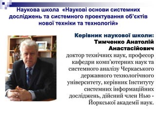Наукова школа «Наукові основи системних
досліджень та системного проектування об’єктів
нової техніки та технологій»
Керівник наукової школи:
Тимченко Анатолій
Анастасійович
доктор технічних наук, професор
кафедри комп’ютерних наук та
системного аналізу Черкаського
державного технологічного
університету, керівник Інституту
системних інформаційних
досліджень, дійсний член Нью -
Йоркської академії наук.
 