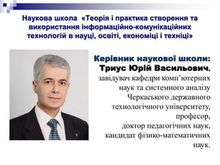 Наукова школа «Теорія і практика створення та
використання інформаційно-комунікаційних
технологій в науці, освіті, економіці і техніці»
Керівник наукової школи:
Триус Юрій Васильович,
завідувач кафедри комп’ютерних
наук та системного аналізу
Черкаського державного
технологічного університету,
професор,
доктор педагогічних наук,
кандидат фізико-математичних
наук.
 