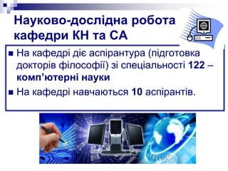 Науково-дослідна робота
кафедри КН та СА
 На кафедрі діє аспірантура (підготовка
докторів філософії) зі спеціальності 122 –
комп’ютерні науки
 На кафедрі навчаються 10 аспірантів.
 