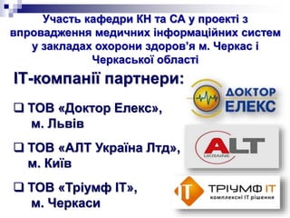 Участь кафедри КН та СА у проекті з
впровадження медичних інформаційних систем
у закладах охорони здоров’я м. Черкас і
Черкаської області
 ТОВ «Доктор Елекс»,
м. Львів
 ТОВ «АЛТ Україна Лтд»,
м. Київ
 ТОВ «Тріумф ІТ»,
м. Черкаси
ІТ-компанії партнери:
 