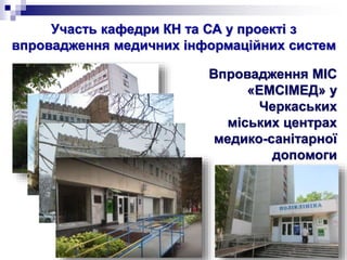 Участь кафедри КН та СА у проекті з
впровадження медичних інформаційних систем
Впровадження МІС
«ЕМСІМЕД» у
Черкаських
міських центрах
медико-санітарної
допомоги
 