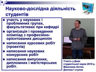 Науково-дослідна діяльність
студентів
 участь у наукових і
проблемних групах,
факультативах при кафедрі
 організація і проведення
олімпіад з професійно-
орієнтованих дисциплін
 написання курсових робіт
(проектів)
 написання наукових
конкурсних робіт
 написання випускних,
дипломних і магістерських
робіт.
Участь у Днях
студентської науки 2019 р.
Максимов Антон,
Диплом І ступня
 