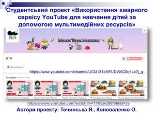 Студентський проект «Використання хмарного
сервісу YouTube для навчання дітей за
допомогою мультимедійних ресурсів»
Автори проекту: Точинська Я., Коноваленко О.
https://www.youtube.com/channel/UCfJ131cMFUDW6C0q1Lx7j_g
https://www.youtube.com/watch?v=TY6Ew386f9M&t=3s
 