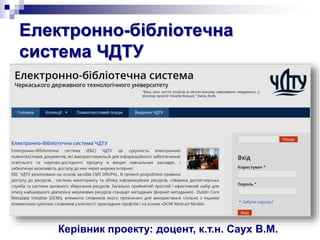 Електронно-бібліотечна
система ЧДТУ
Керівник проекту: доцент, к.т.н. Саух В.М.
 
