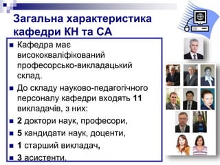 Загальна характеристика
кафедри КН та СА
 Кафедра має
висококваліфікований
професорсько-викладацький
склад.
 До складу науково-педагогічного
персоналу кафедри входять 11
викладачів, з них:
 2 доктори наук, професори,
 5 кандидати наук, доценти,
 1 cтарший викладач,
 3 асистенти.
 
