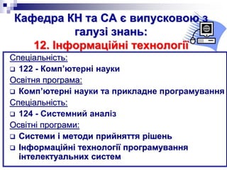 Кафедра КН та СА є випусковою з
галузі знань:
12. Інформаційні технології
Спеціальність:
 122 - Комп’ютерні науки
Освітня програма:
 Комп’ютерні науки та прикладне програмування
Спеціальність:
 124 - Системний аналіз
Освітні програми:
 Системи і методи прийняття рішень
 Інформаційні технології програмування
інтелектуальних систем
 