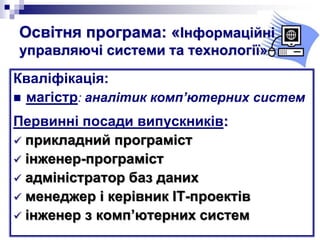 Освітня програма: «Інформаційні
управляючі системи та технології»
Кваліфікація:
 магістр: аналітик комп’ютерних систем
Первинні посади випускників:
 прикладний програміст
 інженер-програміст
 адміністратор баз даних
 менеджер і керівник ІТ-проектів
 інженер з комп’ютерних систем
 