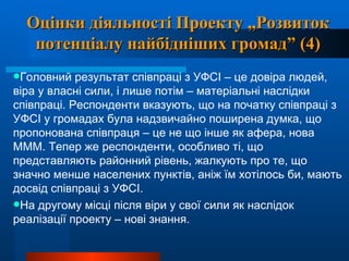 Оцінки діяльності Проекту „Розвиток потенціалу найбідніших громад” (4) Головний результат співпраці з УФСІ – це довіра людей, віра у власні сили, і лише потім – матеріальні наслідки співпраці. Респонденти вказують, що на початку співпраці з УФСІ у громадах була надзвичайно поширена думка, що пропонована співпраця – це не що інше як афера, нова МММ. Тепер же респонденти, особливо ті, що представляють районний рівень, жалкують про те, що значно менше населених пунктів, аніж їм хотілось би, мають досвід співпраці з УФСІ.   На другому місці після віри у свої сили як наслідок реалізації проекту – нові знання.   