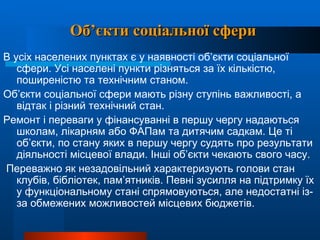 Об’єкти соціальної сфери В усіх населених пунктах є у наявності об’єкти соціальної сфери. Усі населені пункти різняться за їх кількістю, поширеністю та технічним станом.  Об’єкти соціальної сфери мають різну ступінь важливості, а відтак і різний технічний стан.  Ремонт і переваги у фінансуванні в першу чергу надаються школам, лікарням або ФАПам та дитячим садкам. Це ті об’єкти, по стану яких в першу чергу судять про результати діяльності місцевої влади. Інші об’єкти чекають свого часу. Переважно як незадовільний характеризують голови стан клубів, бібліотек, пам’ятників. Певні зусилля на підтримку їх у функціональному стані спрямовуються, але недостатні із-за обмежених можливостей місцевих бюджетів.   