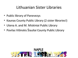 Lithuanian Sister Libraries
• Public library of Panevezys
• Kaunas County Public Library (2 sister libraries!)
• Utena A. and M. Miskiniai Public Library
• Povilas Višinskis Šiauliai County Public Library
 