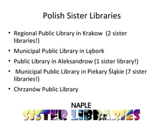 Polish Sister Libraries
• Regional Public Library in Krakow (2 sister
libraries!)
• Municipal Public Library in Lębork
• Public Library in Aleksandrow (1 sister library!)
• Municipal Public Library in Piekary Śląkie (7 sister
libraries!)
• Chrzanów Public Library
 