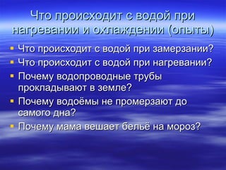 Что происходит с водой при нагревании и охлаждении (опыты) Что происходит с водой при замерзании? Что происходит с водой при нагревании? Почему водопроводные трубы прокладывают в земле? Почему водоёмы не промерзают до самого дна? Почему мама вешает бельё на мороз? 