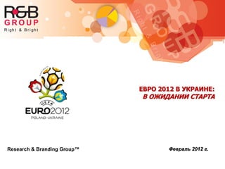 Research & Branding Group™
ЕВРО 2012 В УКРАИНЕ:
В ОЖИДАНИИ СТАРТА
Февраль 2012 г.
 
