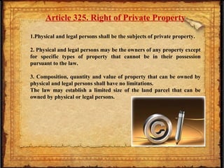 Article 325. Right of Private Property
1.Physical and legal persons shall be the subjects of private property.
2. Physical and legal persons may be the owners of any property except
for specific types of property that cannot be in their possession
pursuant to the law.
3. Composition, quantity and value of property that can be owned by
physical and legal persons shall have no limitations.
The law may establish a limited size of the land parcel that can be
owned by physical or legal persons.
 