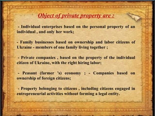Object of private property are :
- Individual enterprises based on the personal property of an
individual , and only her work;
- Family businesses based on ownership and labor citizens of
Ukraine - members of one family living together ;
- Private companies , based on the property of the individual
citizen of Ukraine, with the right hiring labor;
- Peasant (farmer 's) economy ; - Companies based on
ownership of foreign citizens;
- Property belonging to citizens , including citizens engaged in
entrepreneurial activities without forming a legal entity.
 