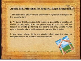 Article 386. Principles for Property Right Protection
1.The state shall provide equal protection of rights for all subjects of
the property right.
2. An owner that has grounds to foresee a possibility of violation of
his/her property right by another person may apply to court with the
request to prohibit performing the actions that may violate his/her
right or to undertake specific actions to prevent this violation.
3. An owner whose rights are violated shall have the right for
compensation of his material and moral losses.
 