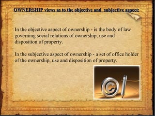 OWNERSHIP views as to the objective and subjective aspect:OWNERSHIP views as to the objective and subjective aspect:
In the objective aspect of ownership - is the body of law
governing social relations of ownership, use and
disposition of property.
In the subjective aspect of ownership - a set of office holder
of the ownership, use and disposition of property.
 