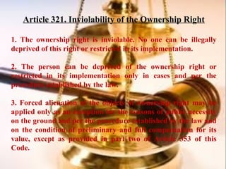 Article 321. Inviolability of the Ownership Right
1. The ownership right is inviolable. No one can be illegally
deprived of this right or restricted in its implementation.
2. The person can be deprived of the ownership right or
restricted in its implementation only in cases and per the
procedure established by the law.
3. Forced alienation of the objects of ownership right may be
applied only as an exception for the reasons of public necessity
on the ground and per the procedure established by the law and
on the condition of preliminary and full compensation for its
value, except as provided in part two of Article 353 of this
Code.
 