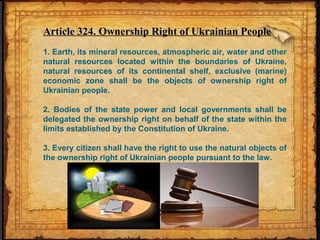 Article 324. Ownership Right of Ukrainian People
1. Earth, its mineral resources, atmospheric air, water and other
natural resources located within the boundaries of Ukraine,
natural resources of its continental shelf, exclusive (marine)
economic zone shall be the objects of ownership right of
Ukrainian people.
2. Bodies of the state power and local governments shall be
delegated the ownership right on behalf of the state within the
limits established by the Constitution of Ukraine.
3. Every citizen shall have the right to use the natural objects of
the ownership right of Ukrainian people pursuant to the law.
 
