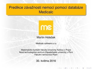 Predikce z´avaˇznosti nemoc´ı pomoc´ı datab´aze
Medicalc
Martin Holeˇcek
Medicalc software s.r.o
Matematicko-fyzik´aln´ı fakulta Univerzity Karlovy v Praze
Nov´e technologick´e centrum Z´apadoˇcesk´e univerzity v Plzni
Fakultn´ı nemocnice Plzeˇn
30. kvˇetna 2016
 