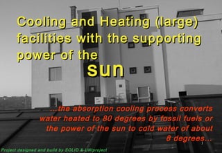 Cooling and Heating (large) facilities with the supporting power of the … the absorption cooling process converts water heated to 80 degrees by fossil fuels or the power of the sun to cold water of about 8 degrees… sun Project designed and build by SOLID & UNIproject 