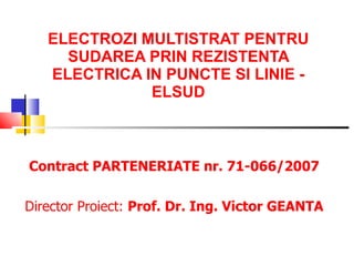 ELECTROZI MULTISTRAT PENTRU SUDAREA PRIN REZISTENTA ELECTRICA  IN  PUNCTE SI LINIE  - ELSUD Contract PARTENERIATE nr. 71-066/2007 Director  Proiect :  Prof.   Dr.   Ing. Victor GEANTA 