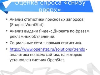 Оценка спроса «снизу
вверх»
• Анализ статистики поисковых запросов
(Яндекс WordStat).
• Анализ выдачи Яндекс.Директа по фразам
рекламных объявлений.
• Социальные сети – прямая статистика.
• https://www.openstat.ru/solutions/trends -
аналитика по всем сайтам, на которых
установлен счетчик OpenStat.
 