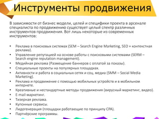 Инструменты продвижения
В зависимости от бизнес модели, целей и специфики проекта в арсенале
специалиста по продвижению существует целый спектр различных
инструментов продвижения. Вот лишь некоторые из современных
инструментов:
• Реклама в поисковых системах (SEM – Search Engine Marketing, SEO + контекстная
реклама).
• Управление репутацией на основе работы с поисковыми системами (SERM –
Search engine reputation management).
• Медийная реклама (Размещение баннеров с оплатой за показы).
• Специальные проекты на популярных площадках.
• Активности и работа в социальных сетях и соц. медиа (SMM – Social Media
Marketing).
• Реклама и продвижение с помощью мобильных устройств и в мобильном
интернете.
• Креативные и нестандартные методы продвижения (вирусный маркетинг, видео).
• E-mail-маркетинг.
• Тизерная реклама.
• Купонные сервисы.
• Лидогенерация (площадки работающие по принципу CPA).
• Партнёрские программы.
 