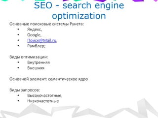 SEO - search engine
optimization
Основные поисковые системы Рунета:
• Яндекс,
• Google,
• Поиск@Mail.ru,
• Рамблер;
Виды оптимизации:
• Внутренняя
• Внешняя
Основной элемент: семантическое ядро
Виды запросов:
• Высокочастотные,
• Низкочастотные
 