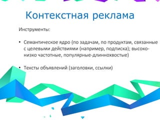 Контекстная реклама
Инструменты:
• Семантическое ядро (по задачам, по продуктам, связанные
с целевыми действиями (например, подписка); высоко-
низко частотные, популярные-длиннохвостые)
• Тексты объявлений (заголовки, ссылки)
 