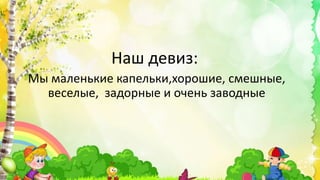 Наш девиз:
Мы маленькие капельки,хорошие, смешные,
веселые, задорные и очень заводные
 
