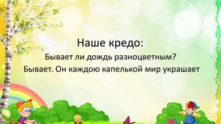 Наше кредо:
Бывает ли дождь разноцветным?
Бывает. Он каждою капелькой мир украшает
 