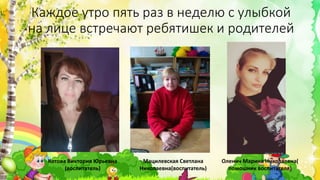 Каждое утро пять раз в неделю с улыбкой
на лице встречают ребятишек и родителей
Котова Виктория Юрьевна
(воспитатель)
Мацилевская Светлана
Николаевна(воспитатель)
Оленич Марина Николаевна(
помошник воспитателя)
 