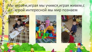 Мы играем,играя мы учимся,играя живем,с
игрой интересной мы мир познаем
 