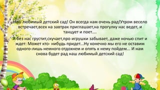 Наш любимый детский сад! Он всегда нам очень рад!Утром весело
встречает,всех на завтрак приглашает,на прогулку нас ведет, и
танцует и поет....
А без нас грустит,скучает,про игрушки забывает, даже ночью спит и
ждет: Может кто- нибудь придет...Ну конечно мы его не оставим
одного-лишь немного отдохнем и опять к нему пойдем... И нам
снова будет рад наш любимый детский сад!
 
