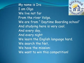 My name is Ira
I am Olga
We live not far
From the river Volga.
We are from “ Daytime Boarding school’’
And studying here is very cool.
And every day,
And every night
We learn the English language hard.
We search the Net,
We have the mission:
We want to win this competition!
 