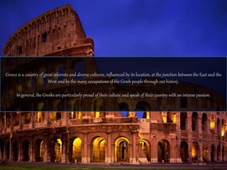 Greece is a country of great interests and diverse cultures, influenced by its location, at the junction between the East and the 
West and by the many occupations of the Greek people through out history. 
In general, the Greeks are particularly proud of their culture and speak of their country with an intense passion. 
 
