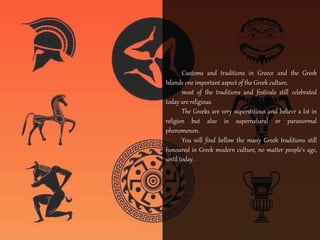 Customs and traditions in Greece and the Greek 
Islands one important aspect of the Greek culture. 
most of the traditions and festivals still celebrated 
today are religious. 
The Greeks are very superstitious and believe a lot in 
religion but also in supernatural or paranormal 
phenomenon. 
You will find bellow the many Greek traditions still 
honoured in Greek modern culture, no matter people's age, 
until today. 
 
