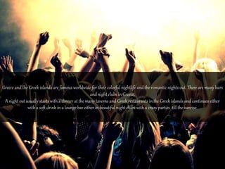 Greece and the Greek islands are famous worldwide for their colorful nightlife and the romantic nights out. There are many bars 
and night clubs in Greece. 
A night out usually starts with a dinner at the many taverns and Greek restaurants in the Greek islands and continues either 
with a soft drink in a lounge bar either in beautiful night clubs with a crazy parties till the sunrise. 
 