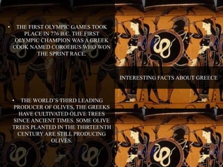 INTERESTING FACTS ABOUT GREECE 
• THE FIRST OLYMPIC GAMES TOOK 
PLACE IN 776 B.C. THE FIRST 
OLYMPIC CHAMPION WAS A GREEK 
COOK NAMED COROEBUS WHO WON 
THE SPRINT RACE. 
• THE WORLD’S THIRD LEADING 
PRODUCER OF OLIVES, THE GREEKS 
HAVE CULTIVATED OLIVE TREES 
SINCE ANCIENT TIMES. SOME OLIVE 
TREES PLANTED IN THE THIRTEENTH 
CENTURY ARE STILL PRODUCING 
OLIVES. 
 